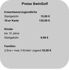 Preise SwinGolf  Erwachsene/Jugendliche Startgebühr		  15,00 € 10-er Karte                     	130,00 €  Kinder bis 15 Jahre Startgebühr		  9,00 €   Familien 2 Erw.+ max 3 Kinder/ Jugend 35,00 €