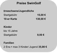 Preise SwinGolf  Erwachsene/Jugendliche Startgebühr		  15,00 € 10-er Karte                     	130,00 €  Kinder bis 15 Jahre Startgebühr		  9,00 €   Familien 2 Erw.+ max 3 Kinder/ Jugend 35,00 €